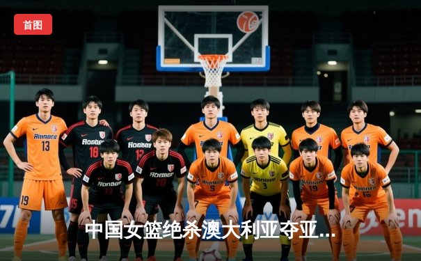 中国女篮绝杀澳大利亚夺亚洲杯冠军 韩旭独砍28分14篮板