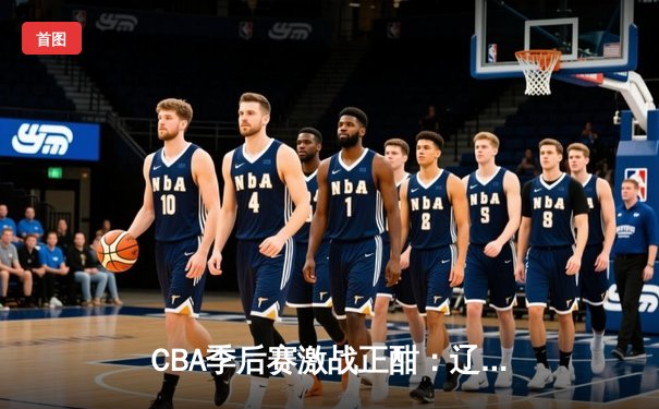 CBA季后赛激战正酣：辽宁本钢加时逆转广东宏远，赵继伟狂砍35分创生涯新高