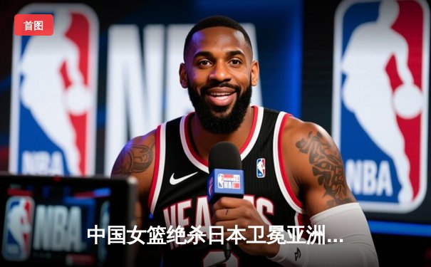 中国女篮绝杀日本卫冕亚洲杯 韩旭23+15李梦关键三分定乾坤